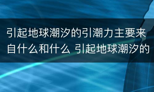 引起地球潮汐的引潮力主要来自什么和什么 引起地球潮汐的引潮力是什么