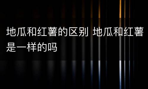 地瓜和红薯的区别 地瓜和红薯是一样的吗