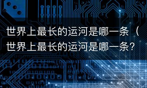 世界上最长的运河是哪一条（世界上最长的运河是哪一条? 中国京杭大运河）