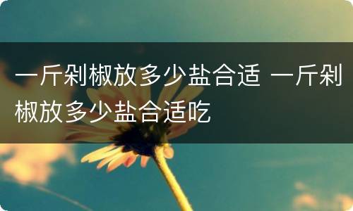一斤剁椒放多少盐合适 一斤剁椒放多少盐合适吃