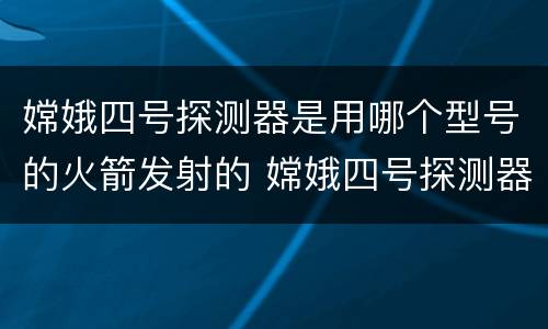 嫦娥四号探测器是用哪个型号的火箭发射的 嫦娥四号探测器发射时间