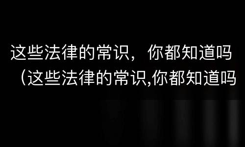 这些法律的常识，你都知道吗（这些法律的常识,你都知道吗英语）
