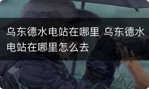 乌东德水电站在哪里 乌东德水电站在哪里怎么去