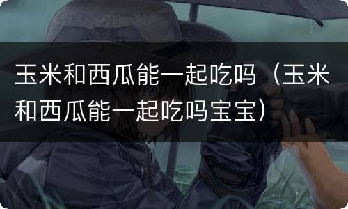 玉米和西瓜能一起吃吗（玉米和西瓜能一起吃吗宝宝）