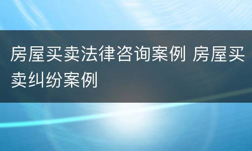 房屋买卖法律咨询案例 房屋买卖纠纷案例