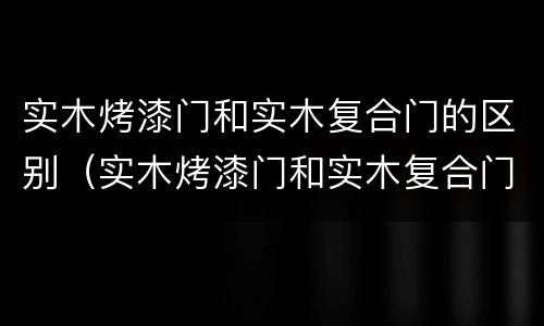 实木烤漆门和实木复合门的区别（实木烤漆门和实木复合门的区别图片）