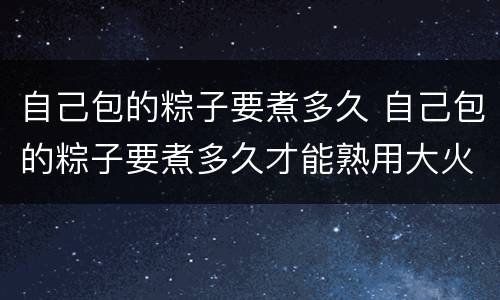 自己包的粽子要煮多久 自己包的粽子要煮多久才能熟用大火