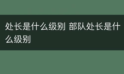 处长是什么级别 部队处长是什么级别