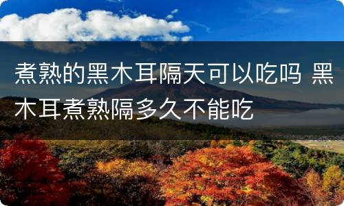 煮熟的黑木耳隔天可以吃吗 黑木耳煮熟隔多久不能吃