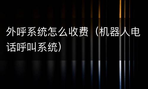 外呼系统怎么收费（机器人电话呼叫系统）