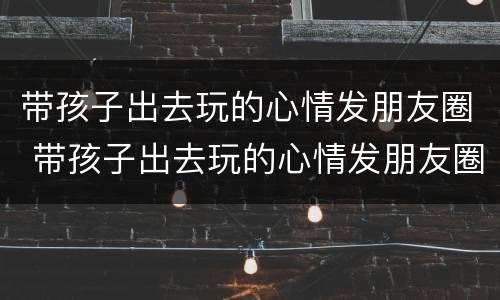 带孩子出去玩的心情发朋友圈 带孩子出去玩的心情发朋友圈短句子
