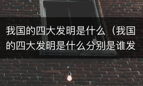 我国的四大发明是什么（我国的四大发明是什么分别是谁发明的）
