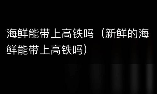 海鲜能带上高铁吗（新鲜的海鲜能带上高铁吗）