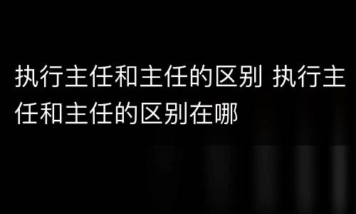 执行主任和主任的区别 执行主任和主任的区别在哪