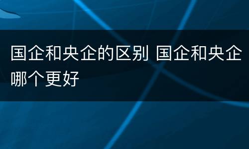 国企和央企的区别 国企和央企哪个更好
