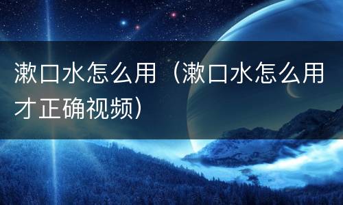漱口水怎么用（漱口水怎么用才正确视频）