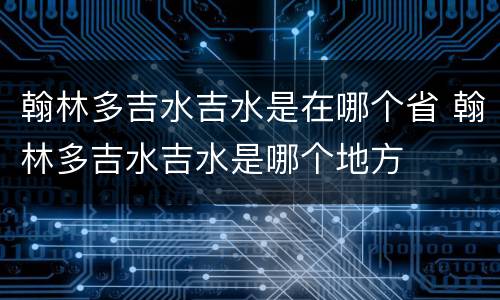 翰林多吉水吉水是在哪个省 翰林多吉水吉水是哪个地方