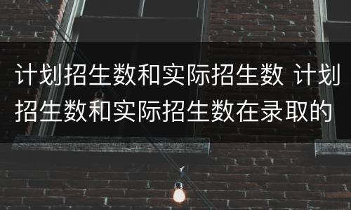 计划招生数和实际招生数 计划招生数和实际招生数在录取的数有啥变化