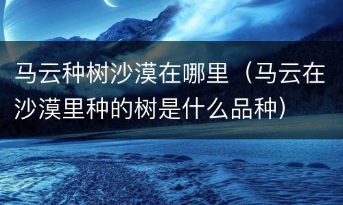 马云种树沙漠在哪里（马云在沙漠里种的树是什么品种）