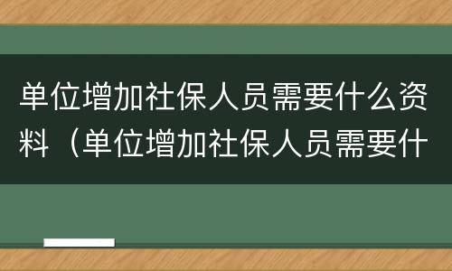单位增加社保人员需要什么资料（单位增加社保人员需要什么资料呢）