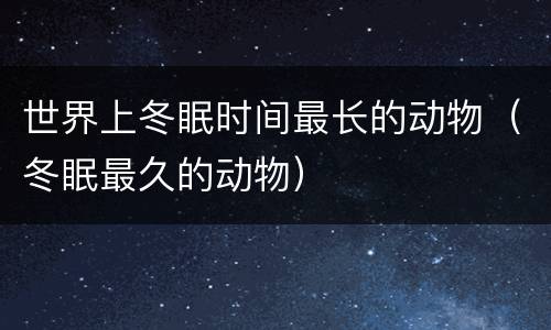 世界上冬眠时间最长的动物（冬眠最久的动物）