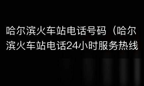 哈尔滨火车站电话号码（哈尔滨火车站电话24小时服务热线）