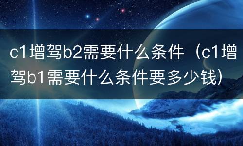 c1增驾b2需要什么条件（c1增驾b1需要什么条件要多少钱）