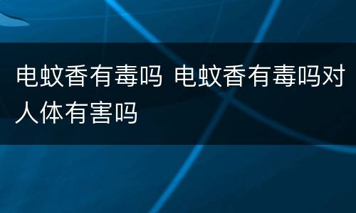电蚊香有毒吗 电蚊香有毒吗对人体有害吗