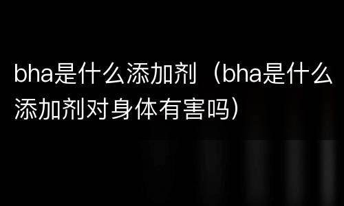 bha是什么添加剂（bha是什么添加剂对身体有害吗）