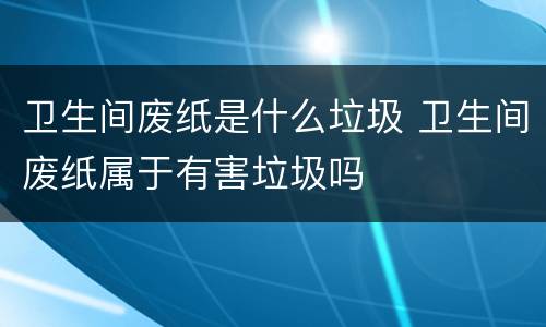 卫生间废纸是什么垃圾 卫生间废纸属于有害垃圾吗
