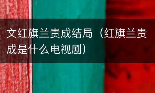 文红旗兰贵成结局（红旗兰贵成是什么电视剧）