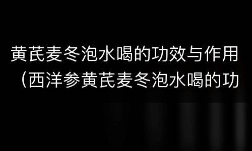 黄芪麦冬泡水喝的功效与作用（西洋参黄芪麦冬泡水喝的功效与作用）