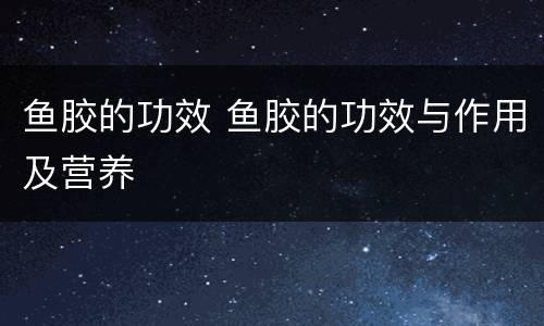 鱼胶的功效 鱼胶的功效与作用及营养