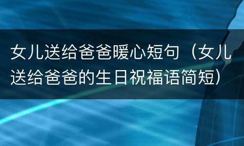 女儿送给爸爸暖心短句（女儿送给爸爸的生日祝福语简短）