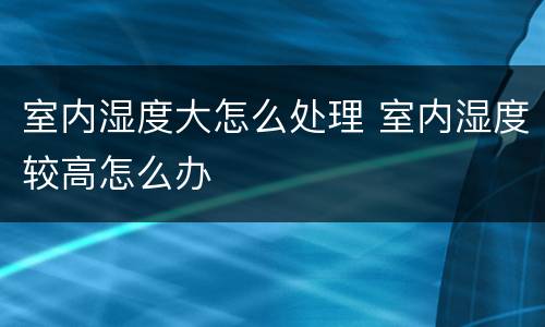 室内湿度大怎么处理 室内湿度较高怎么办