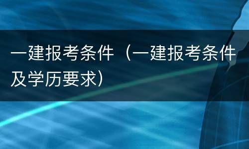一建报考条件（一建报考条件及学历要求）