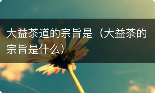 大益茶道的宗旨是（大益茶的宗旨是什么）