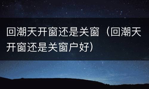 回潮天开窗还是关窗（回潮天开窗还是关窗户好）