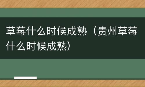 草莓什么时候成熟（贵州草莓什么时候成熟）