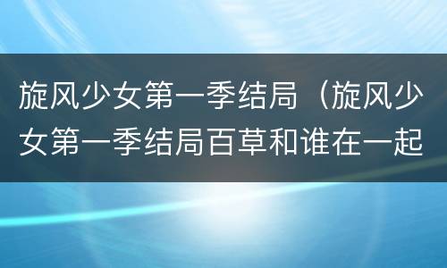 旋风少女第一季结局（旋风少女第一季结局百草和谁在一起了）