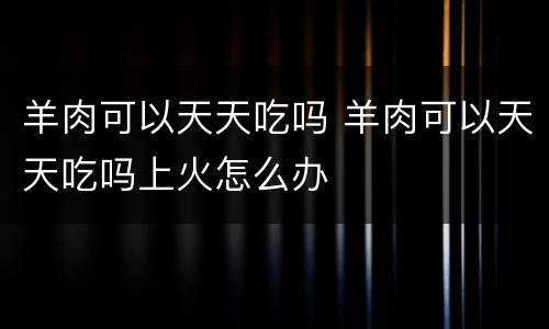 羊肉可以天天吃吗 羊肉可以天天吃吗上火怎么办