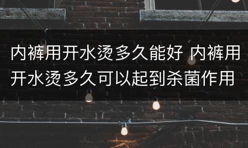 内裤用开水烫多久能好 内裤用开水烫多久可以起到杀菌作用吗
