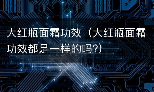大红瓶面霜功效（大红瓶面霜功效都是一样的吗?）