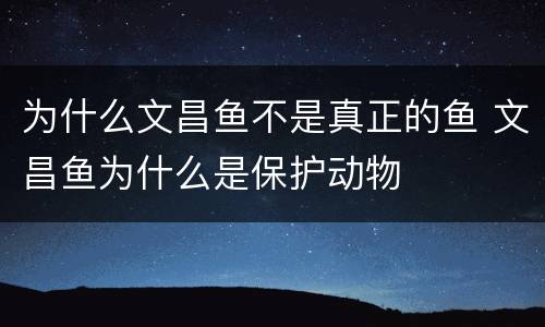 为什么文昌鱼不是真正的鱼 文昌鱼为什么是保护动物