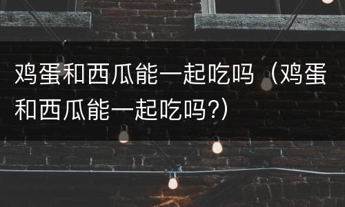 鸡蛋和西瓜能一起吃吗（鸡蛋和西瓜能一起吃吗?）