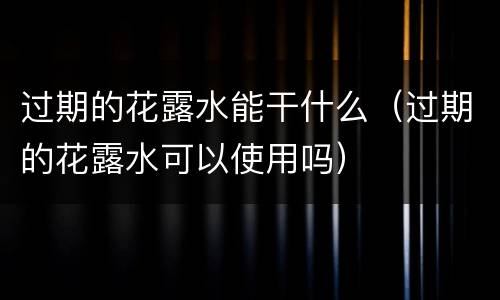 过期的花露水能干什么（过期的花露水可以使用吗）