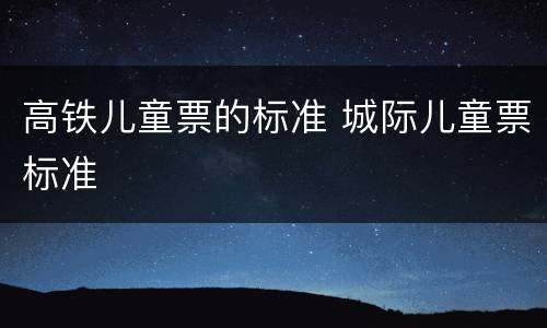 高铁儿童票的标准 城际儿童票标准