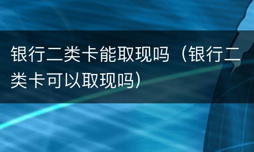 银行二类卡能取现吗（银行二类卡可以取现吗）