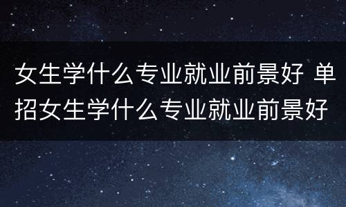 女生学什么专业就业前景好 单招女生学什么专业就业前景好