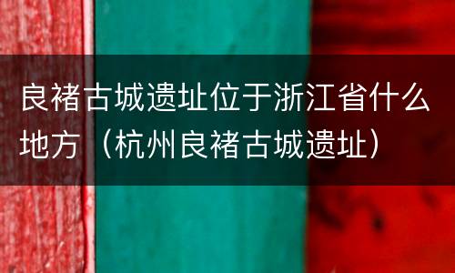 良褚古城遗址位于浙江省什么地方（杭州良褚古城遗址）